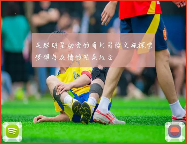 足球明星动漫的奇幻冒险之旅探索梦想与友情的完美结合