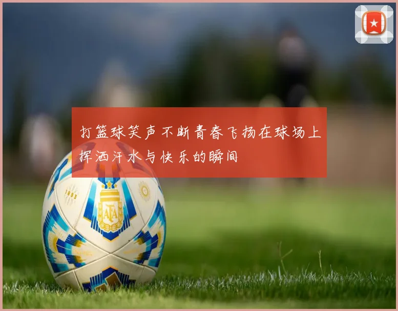 打篮球笑声不断青春飞扬在球场上挥洒汗水与快乐的瞬间