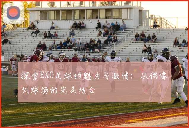探索EXO足球的魅力与激情：从偶像到球场的完美结合