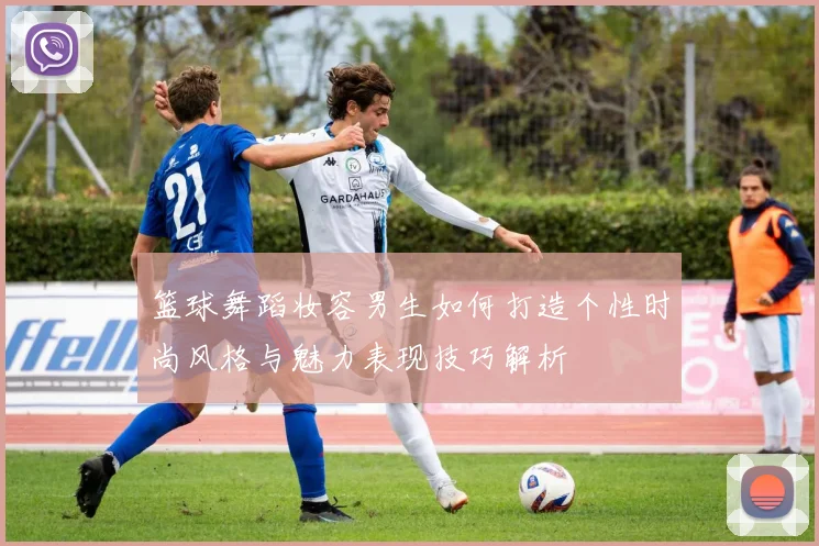 篮球舞蹈妆容男生如何打造个性时尚风格与魅力表现技巧解析