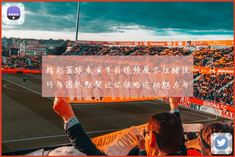 精彩篮球表演节目视频展示炫酷技巧与团队默契让你领略运动魅力与激情