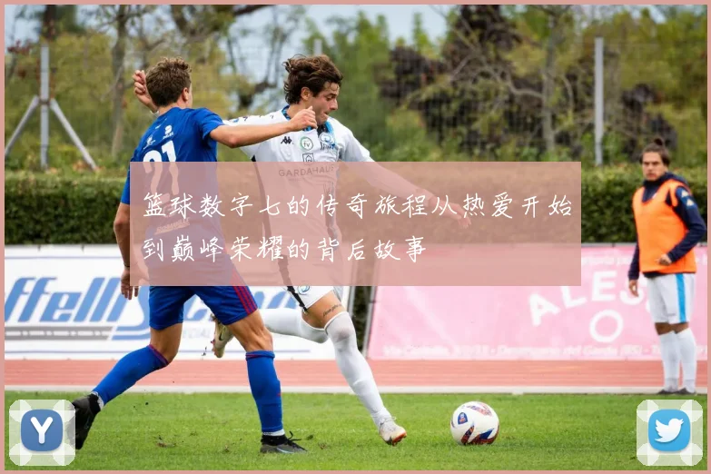 篮球数字七的传奇旅程从热爱开始到巅峰荣耀的背后故事