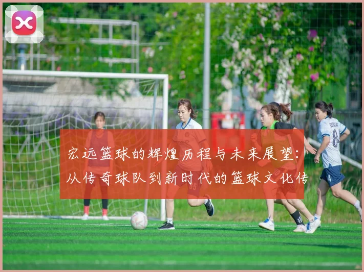 宏远篮球的辉煌历程与未来展望：从传奇球队到新时代的篮球文化传承